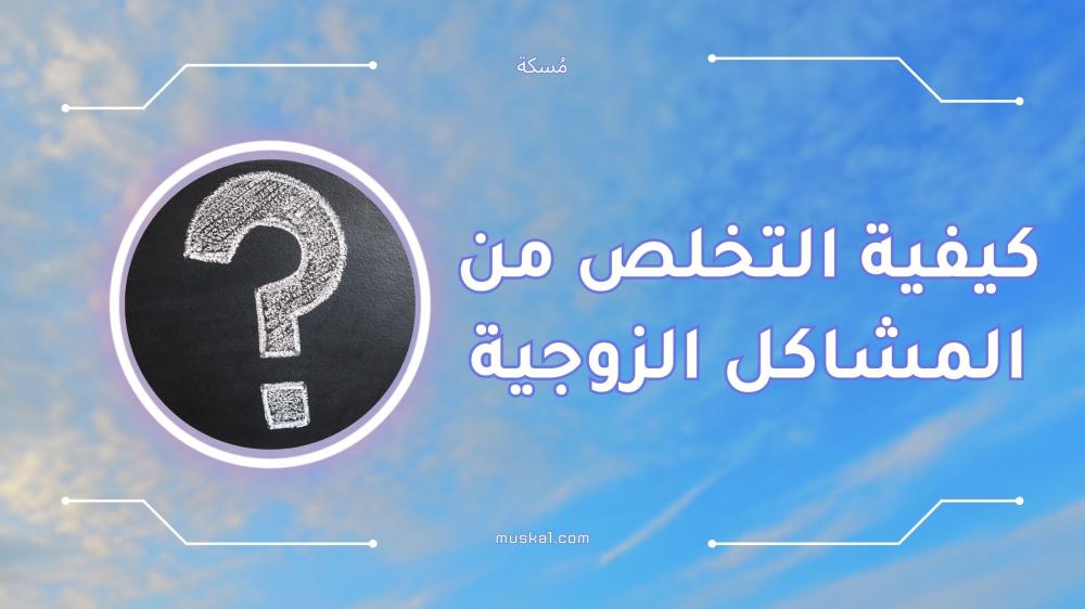 كيفية التخلص من المشاكل الزوجية بأساليب فعالة