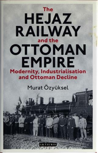The Hejaz Railway and the Ottoman Empire - Modernity, Industrialisation and Ottoman Decline - Murat Ozyuksel