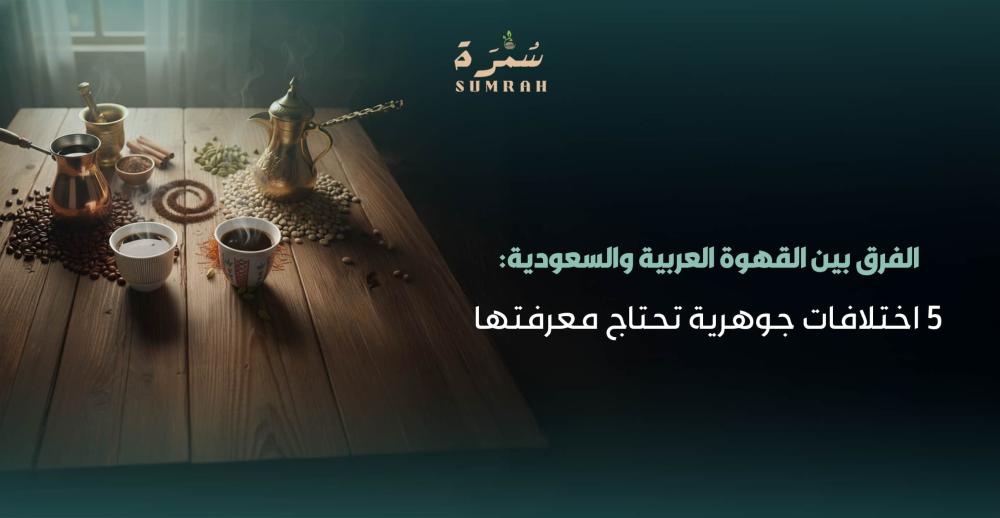 الفرق بين القهوة العربية والسعودية: 5 اختلافات جوهرية تحتاج معرفتها