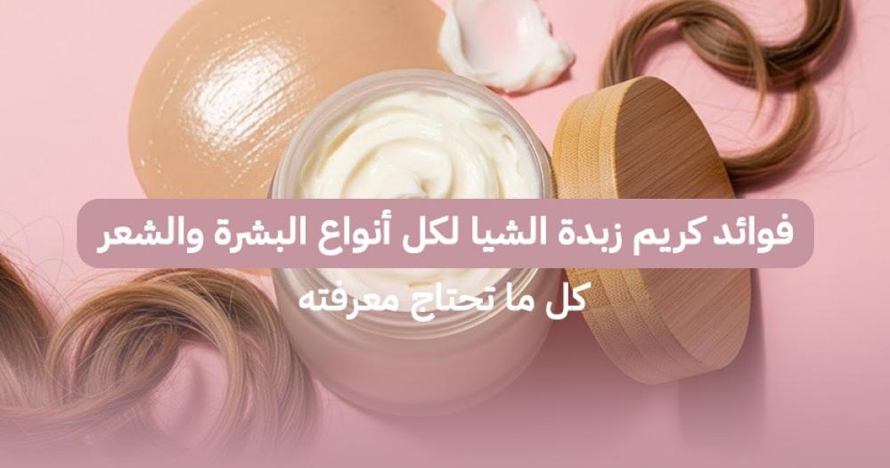 فوائد كريم زبدة الشيا لكل أنواع البشرة والشعر: كل ما تحتاج معرفته
