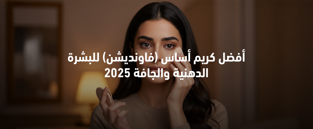 أفضل كريم أساس للبشرة الدهنية والجافة 2025