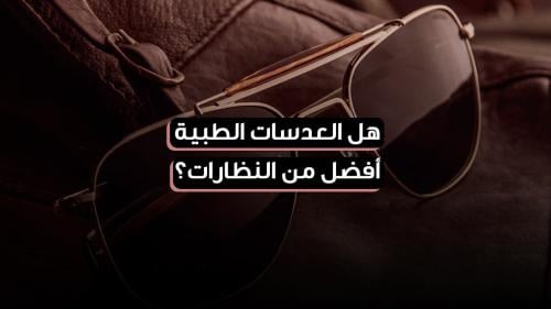 هل العدسات الطبية أفضل من النظارات؟ اعرف الفرق