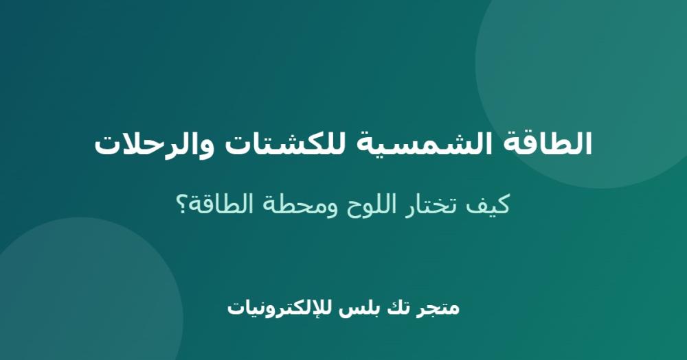 الطاقة الشمسية للكشتات والرحلات: كيف تختار اللوح ومحطة الطاقة؟