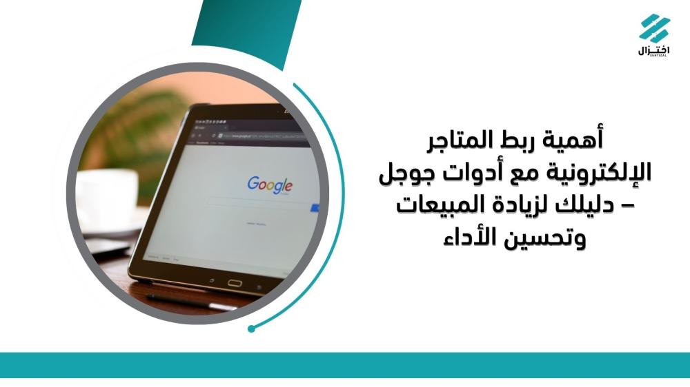 أهمية ربط المتاجر الإلكترونية مع أدوات جوجل – دليلك لزيادة المبيعات وتحسين الأداء