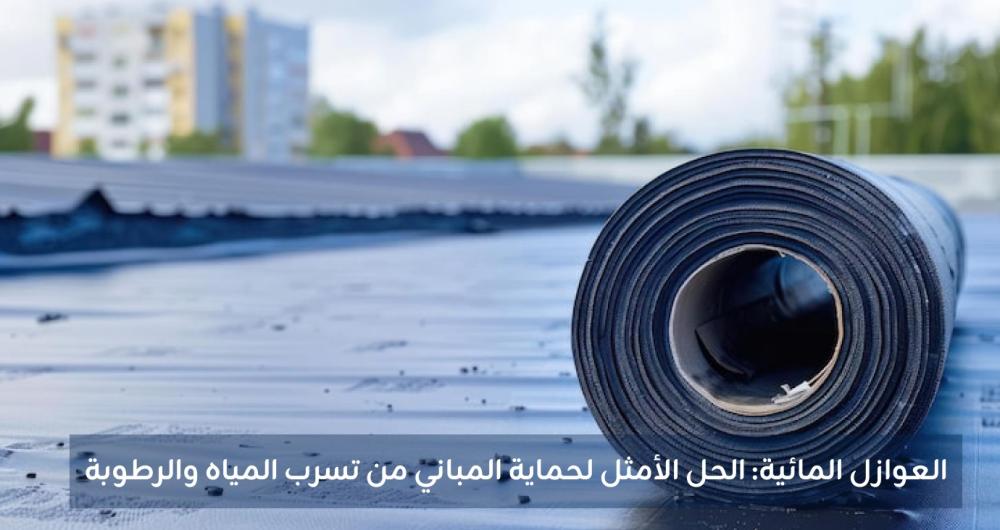 العوازل المائية - أنواعها واستخداماتها وطريقة اختيار الأفضل لمشروعك